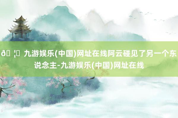 🦄九游娱乐(中国)网址在线阿云碰见了另一个东说念主-九游娱乐(中国)网址在线
