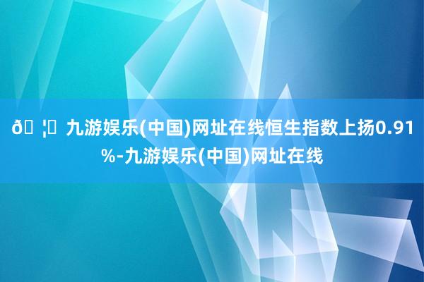 🦄九游娱乐(中国)网址在线恒生指数上扬0.91%-九游娱乐(中国)网址在线
