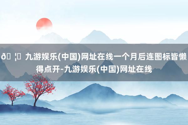 🦄九游娱乐(中国)网址在线一个月后连图标皆懒得点开-九游娱乐(中国)网址在线