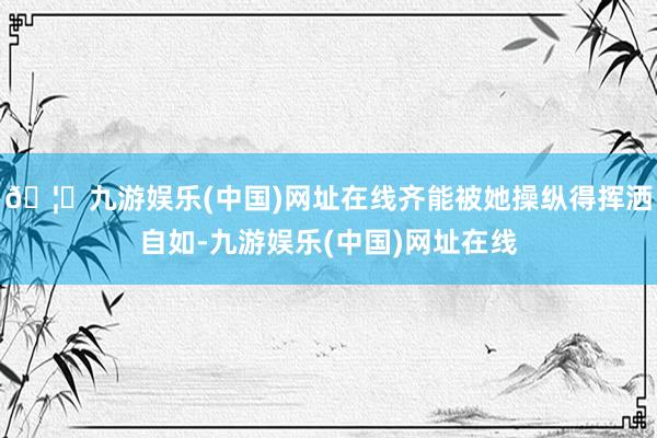 🦄九游娱乐(中国)网址在线齐能被她操纵得挥洒自如-九游娱乐(中国)网址在线