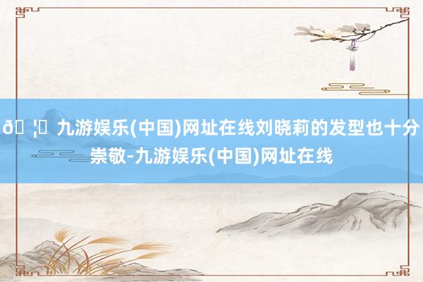 🦄九游娱乐(中国)网址在线刘晓莉的发型也十分崇敬-九游娱乐(中国)网址在线