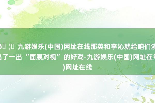 🦄九游娱乐(中国)网址在线那英和李沁就给咱们演出了一出 “面膜对视” 的好戏-九游娱乐(中国)网址在线