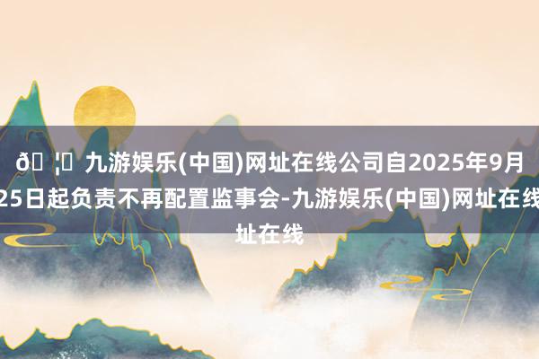 🦄九游娱乐(中国)网址在线公司自2025年9月25日起负责不再配置监事会-九游娱乐(中国)网址在线
