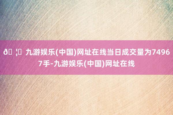 🦄九游娱乐(中国)网址在线当日成交量为74967手-九游娱乐(中国)网址在线