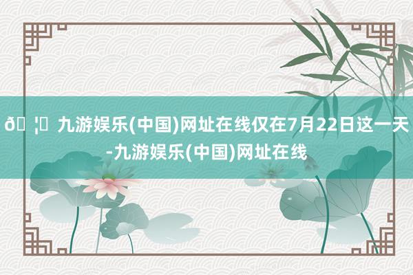 🦄九游娱乐(中国)网址在线仅在7月22日这一天-九游娱乐(中国)网址在线