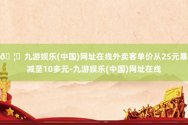 🦄九游娱乐(中国)网址在线外卖客单价从25元暴减至10多元-九游娱乐(中国)网址在线