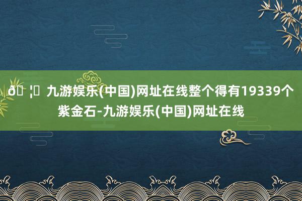 🦄九游娱乐(中国)网址在线整个得有19339个紫金石-九游娱乐(中国)网址在线