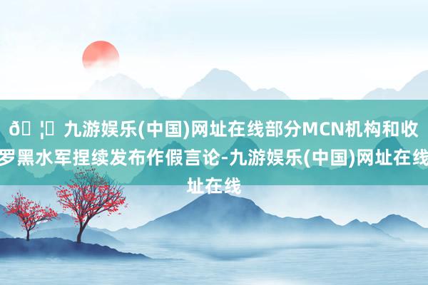 🦄九游娱乐(中国)网址在线部分MCN机构和收罗黑水军捏续发布作假言论-九游娱乐(中国)网址在线