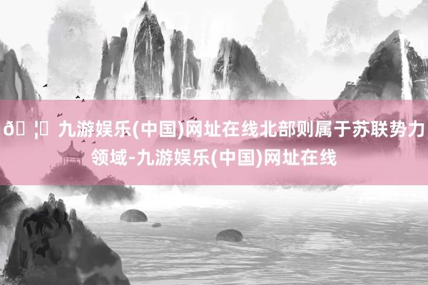 🦄九游娱乐(中国)网址在线北部则属于苏联势力领域-九游娱乐(中国)网址在线