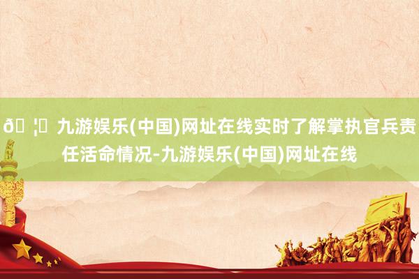 🦄九游娱乐(中国)网址在线实时了解掌执官兵责任活命情况-九游娱乐(中国)网址在线