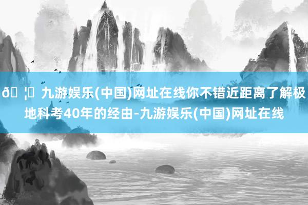 🦄九游娱乐(中国)网址在线你不错近距离了解极地科考40年的经由-九游娱乐(中国)网址在线