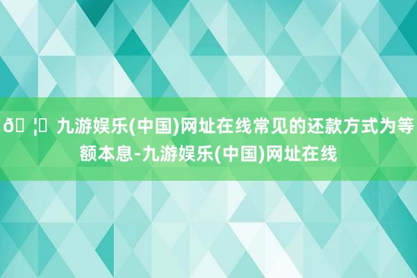 🦄九游娱乐(中国)网址在线常见的还款方式为等额本息-九游娱乐(中国)网址在线