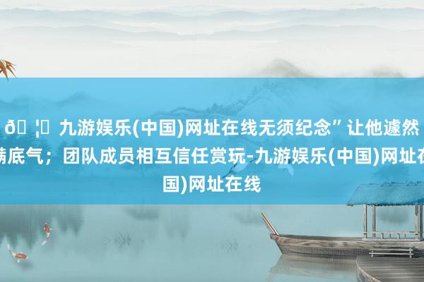 🦄九游娱乐(中国)网址在线无须纪念”让他遽然充满底气；团队成员相互信任赏玩-九游娱乐(中国)网址在线