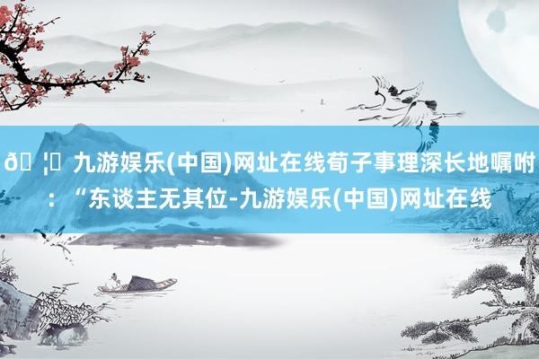 🦄九游娱乐(中国)网址在线荀子事理深长地嘱咐：“东谈主无其位-九游娱乐(中国)网址在线