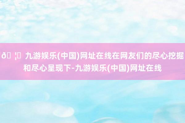 🦄九游娱乐(中国)网址在线在网友们的尽心挖掘和尽心呈现下-九游娱乐(中国)网址在线