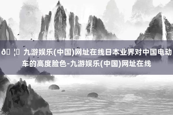 🦄九游娱乐(中国)网址在线日本业界对中国电动车的高度脸色-九游娱乐(中国)网址在线