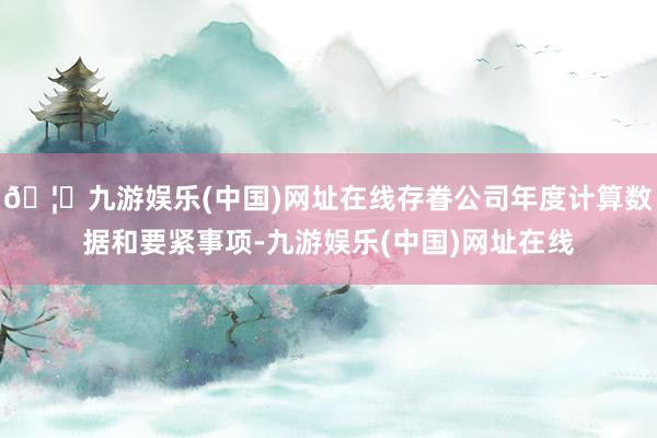 🦄九游娱乐(中国)网址在线存眷公司年度计算数据和要紧事项-九游娱乐(中国)网址在线