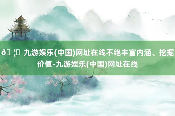 🦄九游娱乐(中国)网址在线不绝丰富内涵、挖掘价值-九游娱乐(中国)网址在线