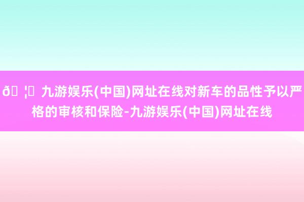 🦄九游娱乐(中国)网址在线对新车的品性予以严格的审核和保险-九游娱乐(中国)网址在线