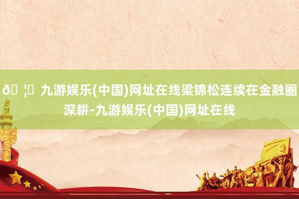 🦄九游娱乐(中国)网址在线梁锦松连续在金融圈深耕-九游娱乐(中国)网址在线