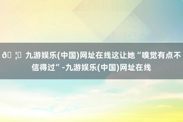 🦄九游娱乐(中国)网址在线这让她“嗅觉有点不信得过”-九游娱乐(中国)网址在线