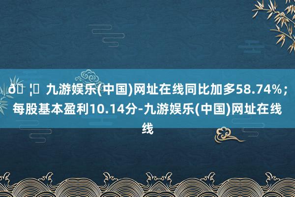 🦄九游娱乐(中国)网址在线同比加多58.74%；每股基本盈利10.14分-九游娱乐(中国)网址在线