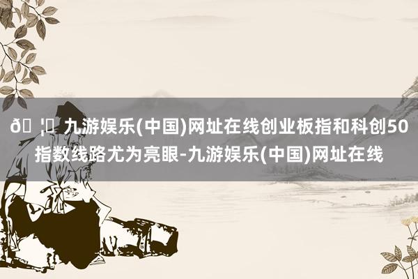 🦄九游娱乐(中国)网址在线创业板指和科创50指数线路尤为亮眼-九游娱乐(中国)网址在线