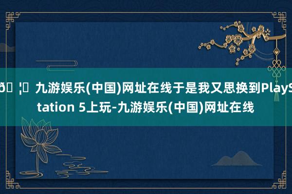 🦄九游娱乐(中国)网址在线于是我又思换到PlayStation 5上玩-九游娱乐(中国)网址在线