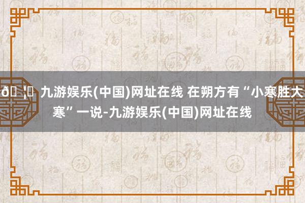 🦄九游娱乐(中国)网址在线 在朔方有“小寒胜大寒”一说-九游娱乐(中国)网址在线