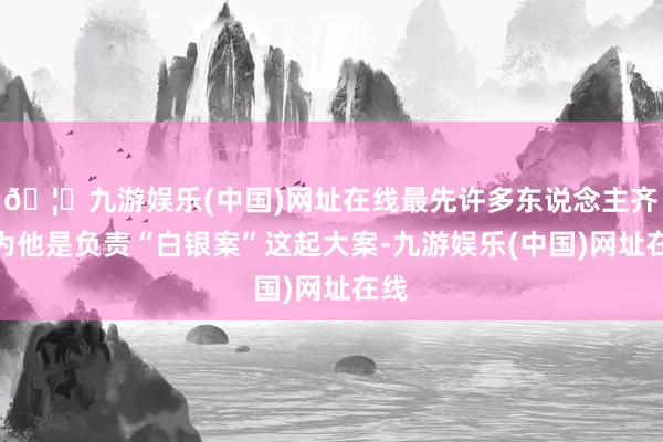 🦄九游娱乐(中国)网址在线最先许多东说念主齐以为他是负责“白银案”这起大案-九游娱乐(中国)网址在线