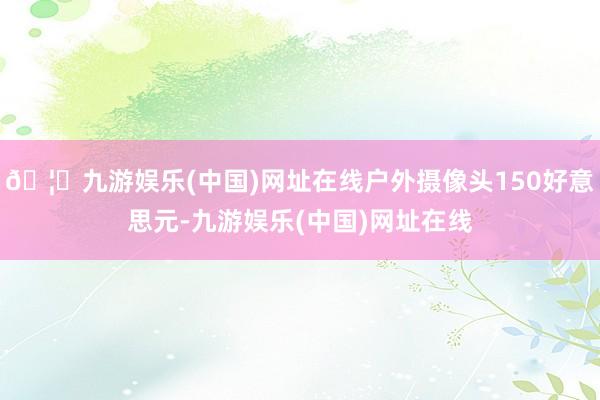 🦄九游娱乐(中国)网址在线户外摄像头150好意思元-九游娱乐(中国)网址在线