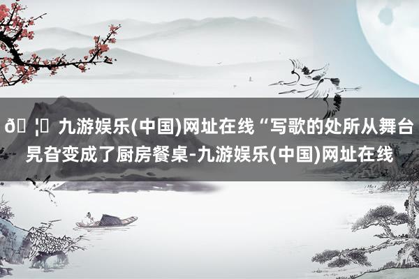 🦄九游娱乐(中国)网址在线“写歌的处所从舞台旯旮变成了厨房餐桌-九游娱乐(中国)网址在线