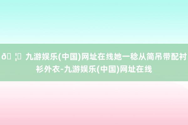 🦄九游娱乐(中国)网址在线她一稔从简吊带配衬衫外衣-九游娱乐(中国)网址在线