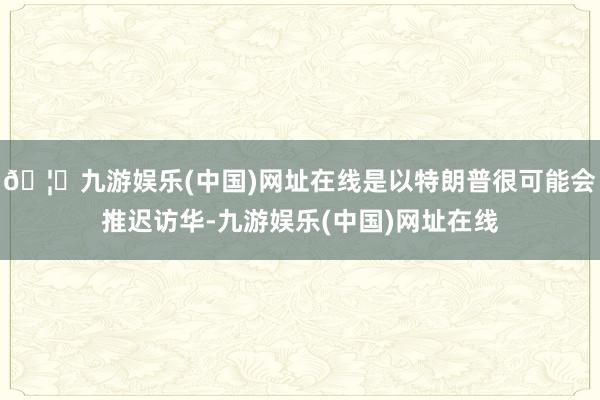 🦄九游娱乐(中国)网址在线是以特朗普很可能会推迟访华-九游娱乐(中国)网址在线