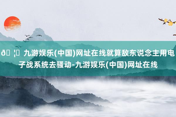 🦄九游娱乐(中国)网址在线就算敌东说念主用电子战系统去骚动-九游娱乐(中国)网址在线