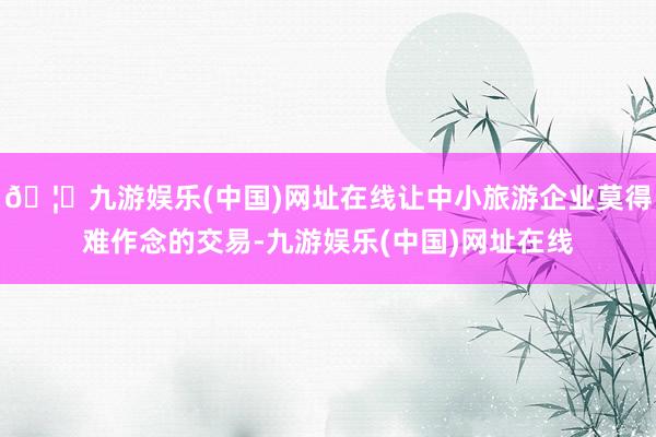 🦄九游娱乐(中国)网址在线让中小旅游企业莫得难作念的交易-九游娱乐(中国)网址在线