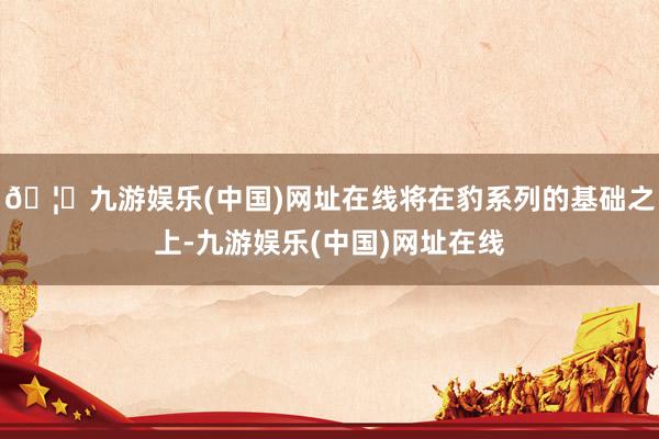 🦄九游娱乐(中国)网址在线将在豹系列的基础之上-九游娱乐(中国)网址在线