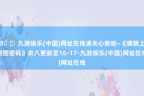 🦄九游娱乐(中国)网址在线请关心我哈~《晴朗上河图密码》央八更新至16-17-九游娱乐(中国)网址在线