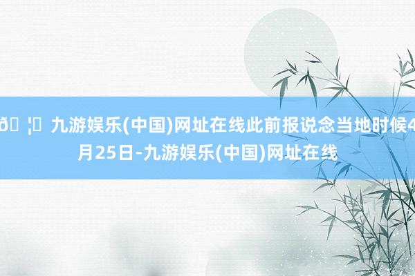 🦄九游娱乐(中国)网址在线此前报说念当地时候4月25日-九游娱乐(中国)网址在线
