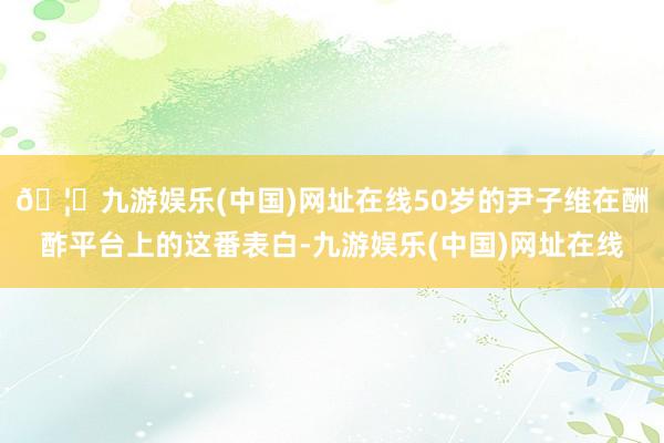 🦄九游娱乐(中国)网址在线50岁的尹子维在酬酢平台上的这番表白-九游娱乐(中国)网址在线