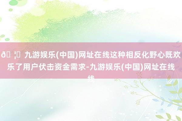 🦄九游娱乐(中国)网址在线这种相反化野心既欢乐了用户伏击资金需求-九游娱乐(中国)网址在线