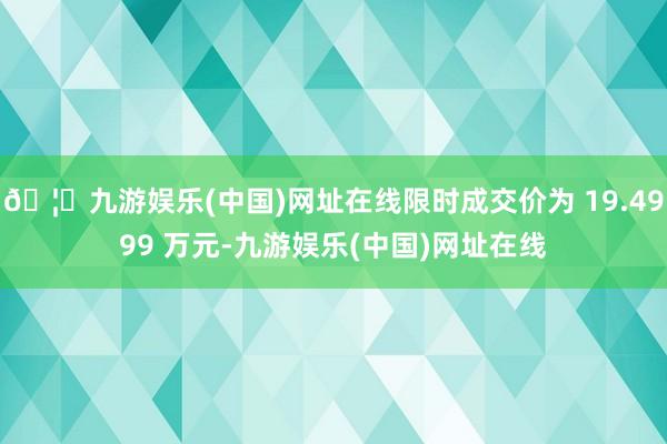 🦄九游娱乐(中国)网址在线限时成交价为 19.4999 万元-九游娱乐(中国)网址在线
