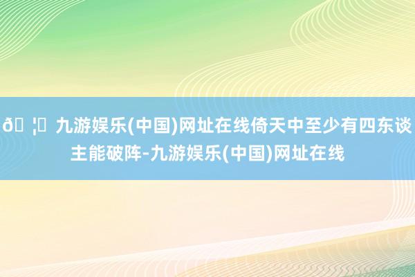 🦄九游娱乐(中国)网址在线倚天中至少有四东谈主能破阵-九游娱乐(中国)网址在线