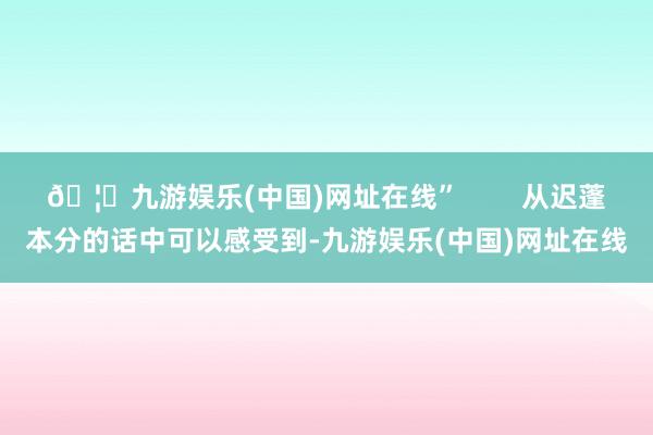 🦄九游娱乐(中国)网址在线”        从迟蓬本分的话中可以感受到-九游娱乐(中国)网址在线