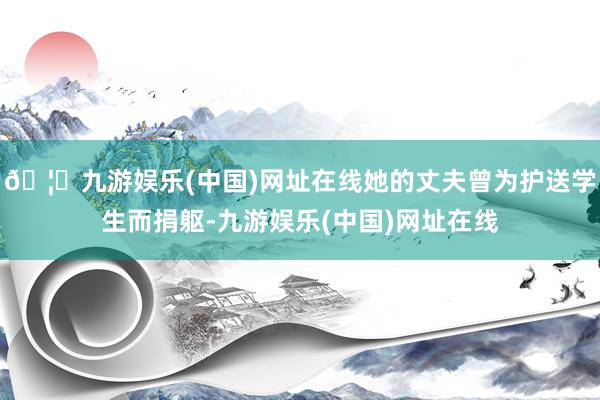🦄九游娱乐(中国)网址在线她的丈夫曾为护送学生而捐躯-九游娱乐(中国)网址在线