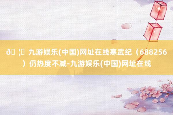 🦄九游娱乐(中国)网址在线寒武纪（688256）仍热度不减-九游娱乐(中国)网址在线