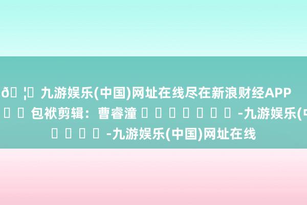 🦄九游娱乐(中国)网址在线尽在新浪财经APP            						包袱剪辑：曹睿潼 							-九游娱乐(中国)网址在线