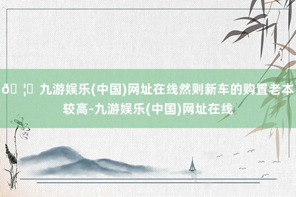 🦄九游娱乐(中国)网址在线然则新车的购置老本较高-九游娱乐(中国)网址在线