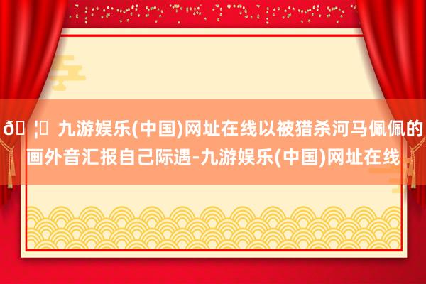 🦄九游娱乐(中国)网址在线以被猎杀河马佩佩的画外音汇报自己际遇-九游娱乐(中国)网址在线