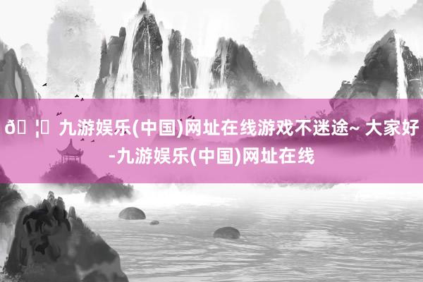 🦄九游娱乐(中国)网址在线游戏不迷途~ 大家好-九游娱乐(中国)网址在线